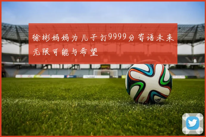 徐彬妈妈为儿子打9999分寄语未来无限可能与希望