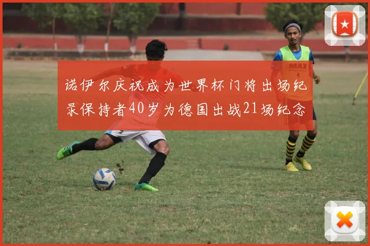 诺伊尔庆祝成为世界杯门将出场纪录保持者40岁为德国出战21场纪念照曝光
