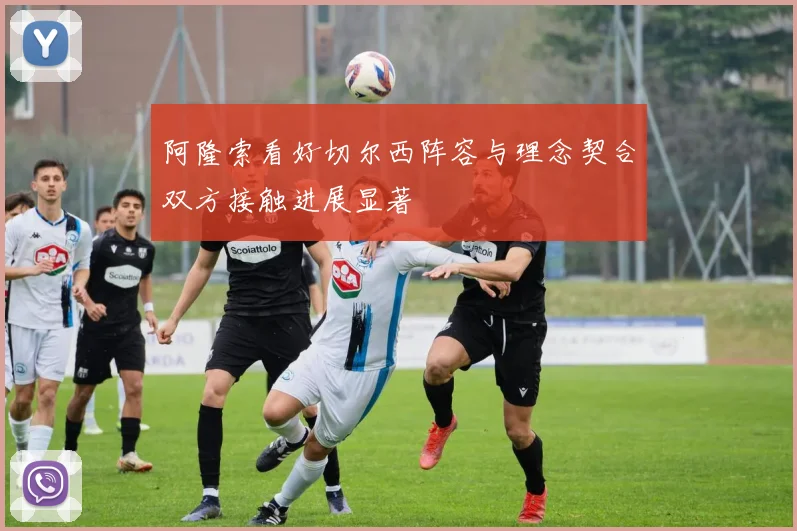 阿隆索看好切尔西阵容与理念契合双方接触进展显著