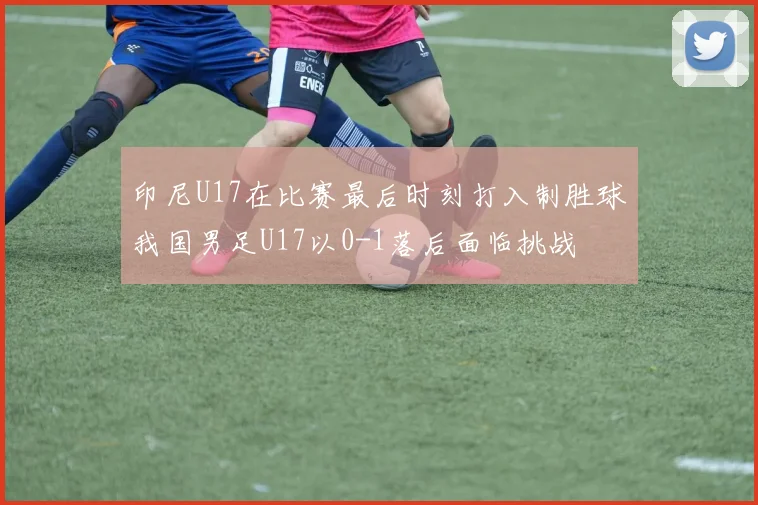 印尼U17在比赛最后时刻打入制胜球我国男足U17以0-1落后面临挑战
