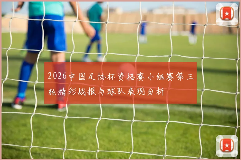 2026中国足协杯资格赛小组赛第三轮精彩战报与球队表现分析