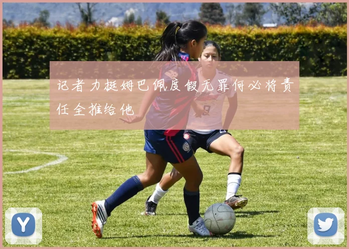 记者力挺姆巴佩度假无罪何必将责任全推给他