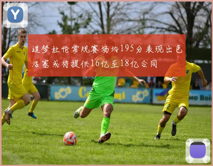 追梦杜伦常规赛场均195分表现出色活塞或将提供16亿至18亿合同