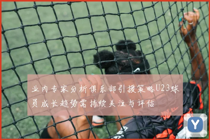 业内专家分析俱乐部引援策略U23球员成长趋势需持续关注与评估
