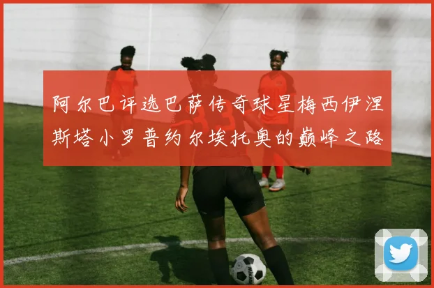 阿尔巴评选巴萨传奇球星梅西伊涅斯塔小罗普约尔埃托奥的巅峰之路
