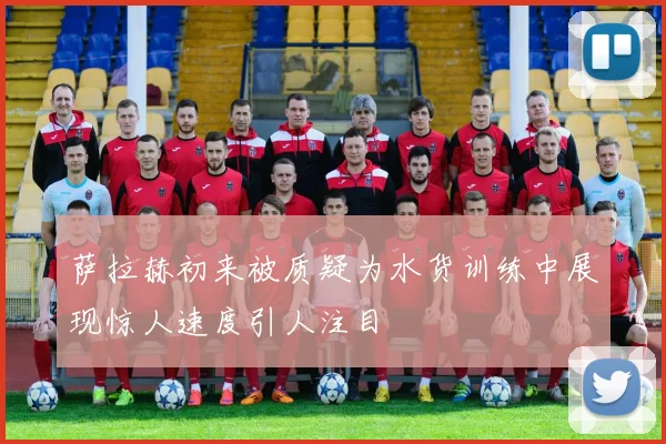 萨拉赫初来被质疑为水货训练中展现惊人速度引人注目