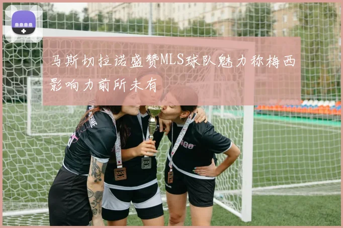 马斯切拉诺盛赞MLS球队魅力称梅西影响力前所未有