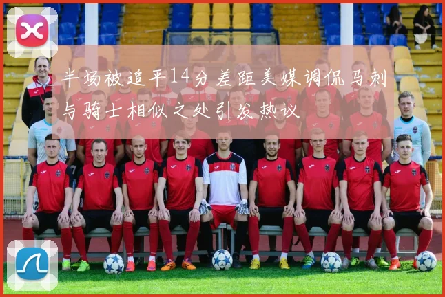 半场被追平14分差距美媒调侃马刺与骑士相似之处引发热议