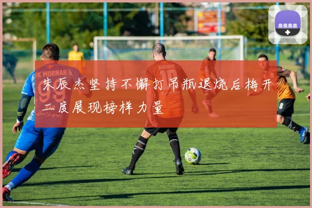 朱辰杰坚持不懈打吊瓶退烧后梅开二度展现榜样力量
