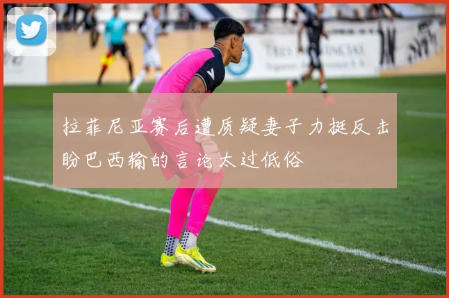 拉菲尼亚赛后遭质疑妻子力挺反击盼巴西输的言论太过低俗