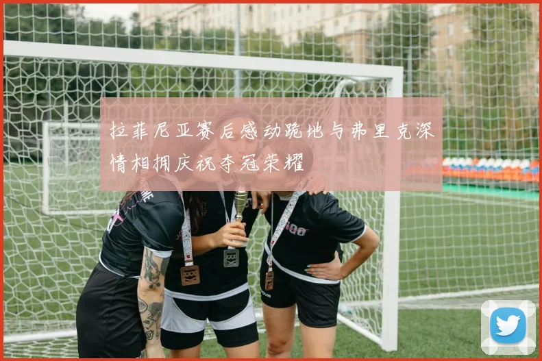 拉菲尼亚赛后感动跪地与弗里克深情相拥庆祝夺冠荣耀