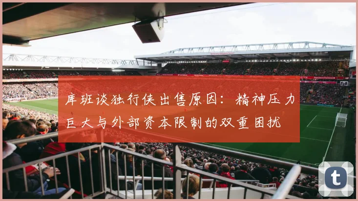 库班谈独行侠出售原因：精神压力巨大与外部资本限制的双重困扰