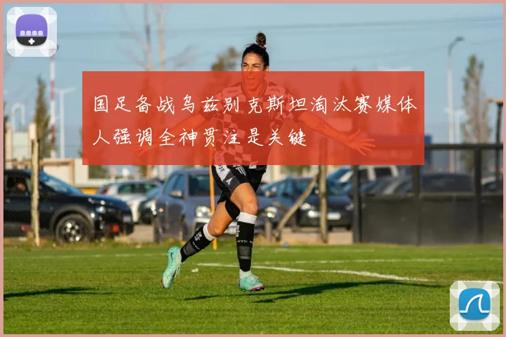 国足备战乌兹别克斯坦淘汰赛媒体人强调全神贯注是关键