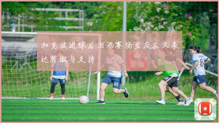 加克波进球后泪洒赛场女友发文表达骄傲与支持