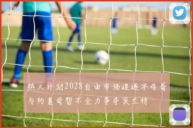 热火计划2028自由市场追逐字母哥与约基奇暂不全力争夺莫兰特