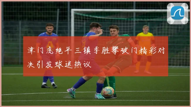 津门虎绝平三镇季胜攀破门精彩对决引发球迷热议