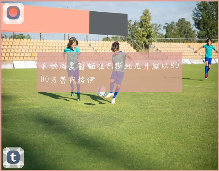 利物浦夏窗瞄准巴斯托尼计划以8000万替代格伊