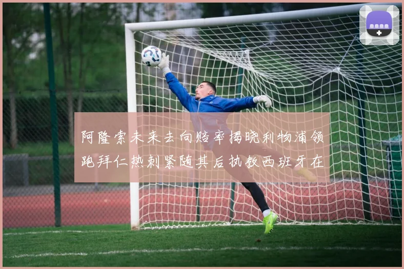 阿隆索未来去向赔率揭晓利物浦领跑拜仁热刺紧随其后执教西班牙在列
