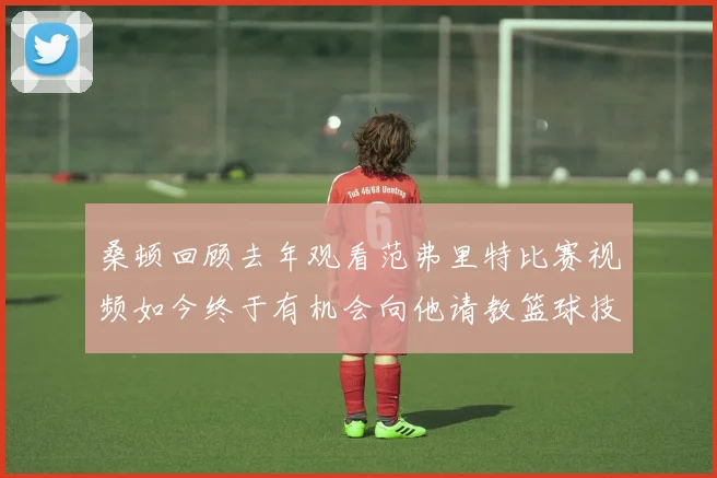桑顿回顾去年观看范弗里特比赛视频如今终于有机会向他请教篮球技巧