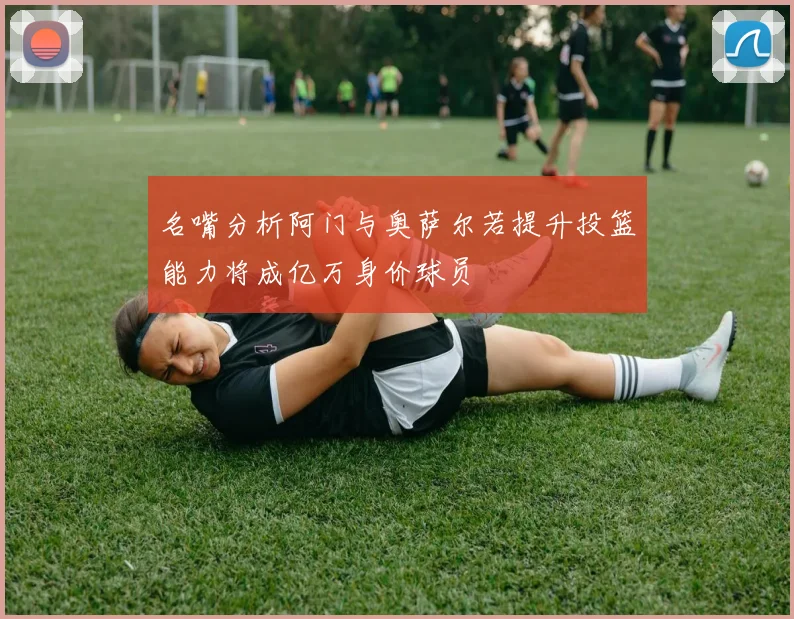 名嘴分析阿门与奥萨尔若提升投篮能力将成亿万身价球员