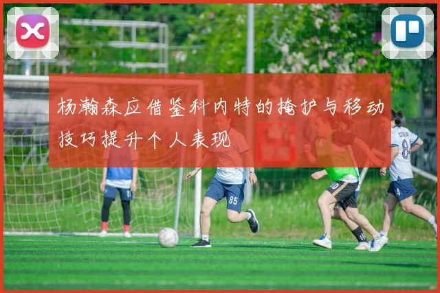 杨瀚森应借鉴科内特的掩护与移动技巧提升个人表现