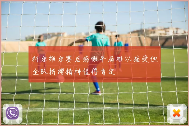 科尔维尔赛后感慨平局难以接受但全队拼搏精神值得肯定