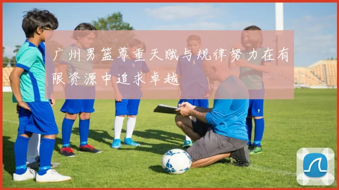 广州男篮尊重天赋与规律努力在有限资源中追求卓越