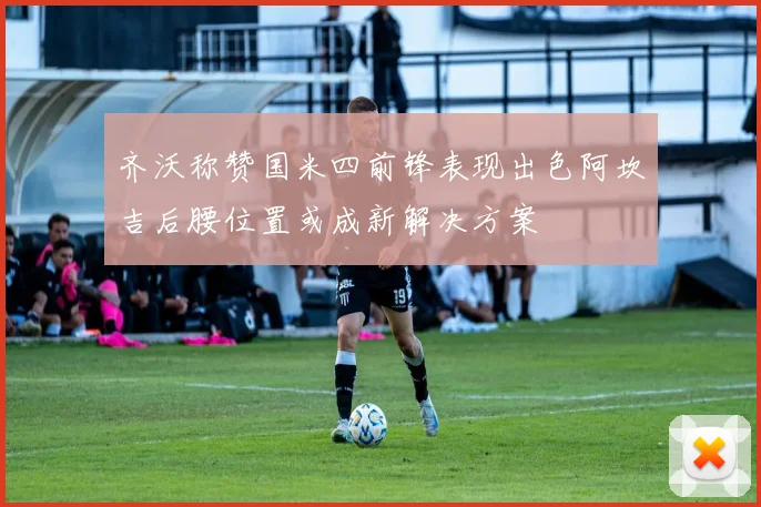齐沃称赞国米四前锋表现出色阿坎吉后腰位置或成新解决方案