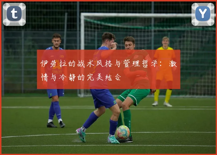 伊劳拉的战术风格与管理哲学：激情与冷静的完美结合
