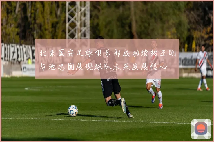 北京国安足球俱乐部成功续约王刚与池忠国展现球队未来发展信心