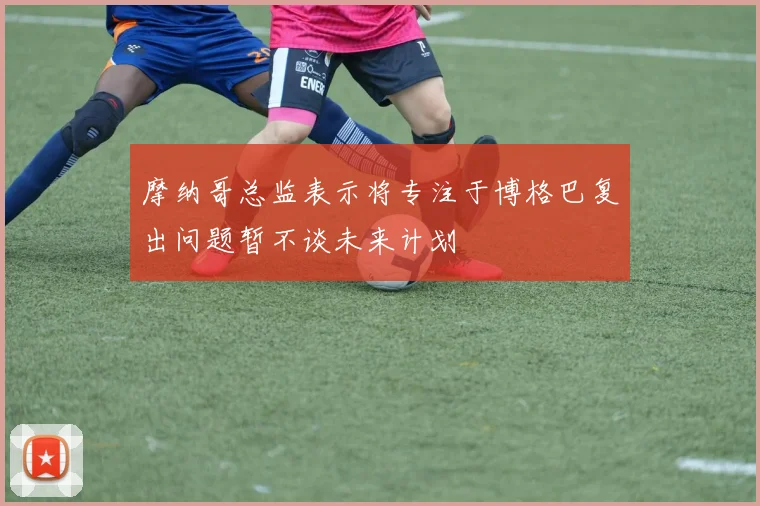 摩纳哥总监表示将专注于博格巴复出问题暂不谈未来计划