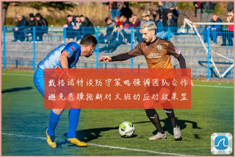 戴格诺特谈防守策略强调团队合作避免急躁抢断对文班的应对效果显著