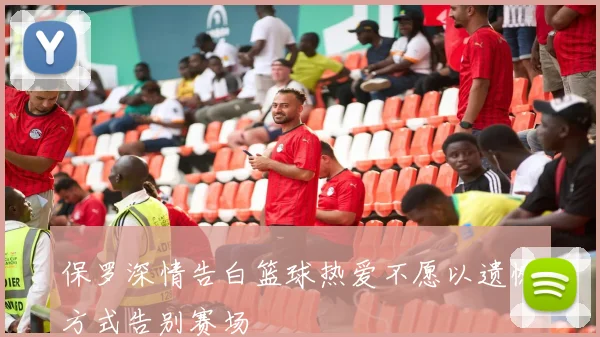 保罗深情告白篮球热爱不愿以遗憾方式告别赛场