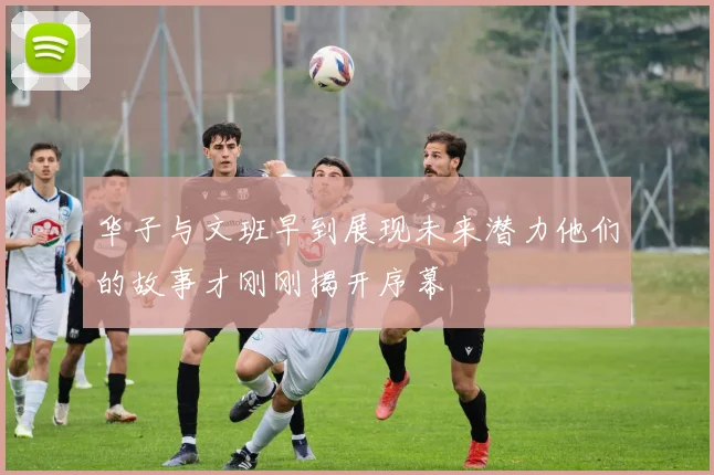 华子与文班早到展现未来潜力他们的故事才刚刚揭开序幕